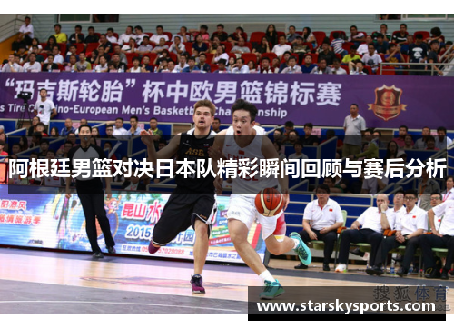 阿根廷男篮对决日本队精彩瞬间回顾与赛后分析